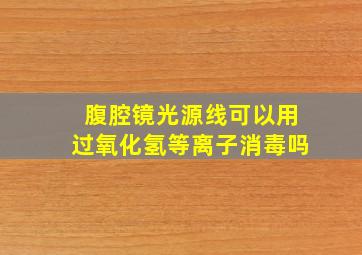 腹腔镜光源线可以用过氧化氢等离子消毒吗