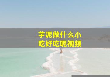 芋泥做什么小吃好吃呢视频