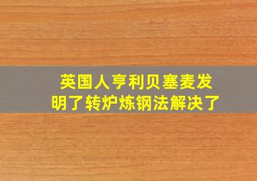 英国人亨利贝塞麦发明了转炉炼钢法解决了