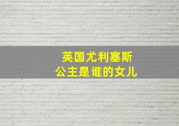 英国尤利塞斯公主是谁的女儿