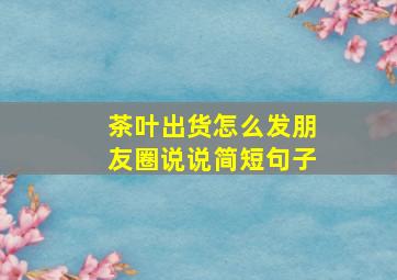 茶叶出货怎么发朋友圈说说简短句子