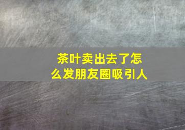 茶叶卖出去了怎么发朋友圈吸引人