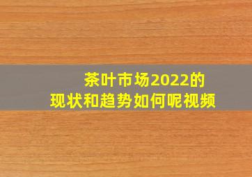 茶叶市场2022的现状和趋势如何呢视频