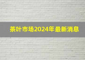 茶叶市场2024年最新消息