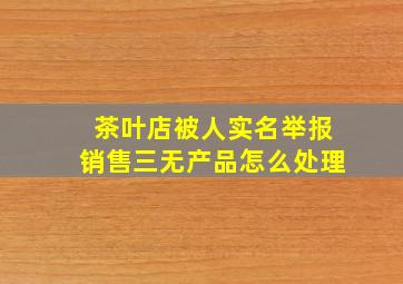 茶叶店被人实名举报销售三无产品怎么处理