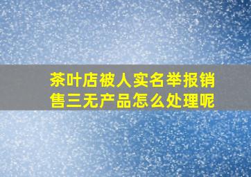 茶叶店被人实名举报销售三无产品怎么处理呢