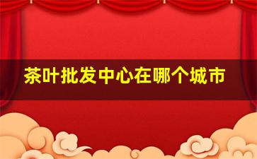 茶叶批发中心在哪个城市