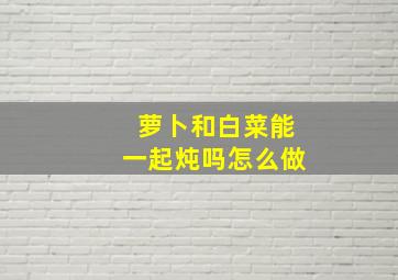 萝卜和白菜能一起炖吗怎么做