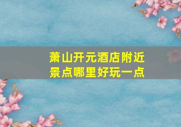 萧山开元酒店附近景点哪里好玩一点