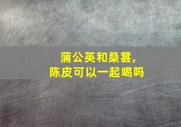 蒲公英和桑葚,陈皮可以一起喝吗