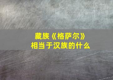 藏族《格萨尔》相当于汉族的什么