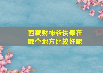 西藏财神爷供奉在哪个地方比较好呢