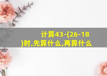 计算43-(26-18)时,先算什么,再算什么