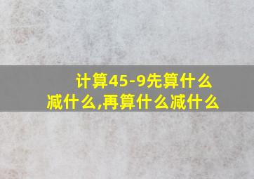 计算45-9先算什么减什么,再算什么减什么