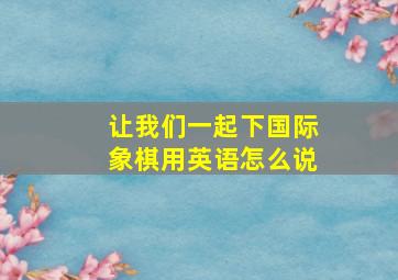 让我们一起下国际象棋用英语怎么说