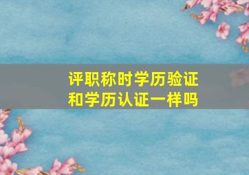 评职称时学历验证和学历认证一样吗