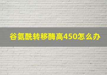 谷氨酰转移酶高450怎么办