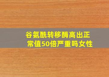 谷氨酰转移酶高出正常值50倍严重吗女性