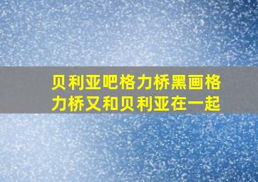 贝利亚吧格力桥黑画格力桥又和贝利亚在一起