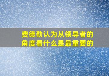 费德勒认为从领导者的角度看什么是最重要的