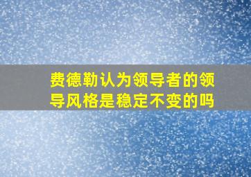 费德勒认为领导者的领导风格是稳定不变的吗