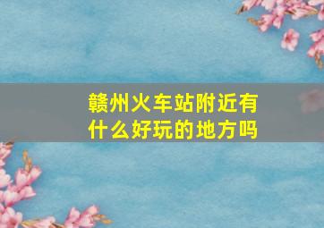 赣州火车站附近有什么好玩的地方吗