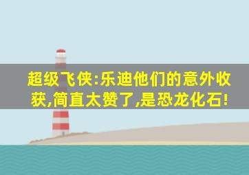 超级飞侠:乐迪他们的意外收获,简直太赞了,是恐龙化石!