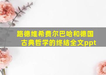 路德维希费尔巴哈和德国古典哲学的终结全文ppt