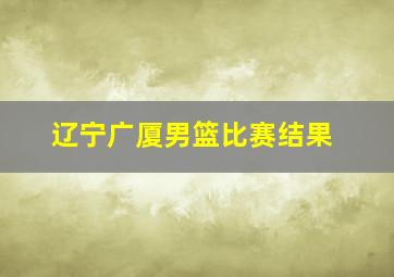 辽宁广厦男篮比赛结果