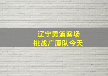 辽宁男篮客场挑战广厦队今天