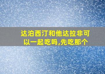 达泊西汀和他达拉非可以一起吃吗,先吃那个