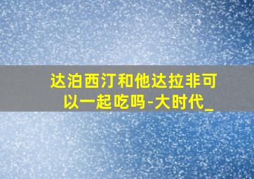 达泊西汀和他达拉非可以一起吃吗-大时代_