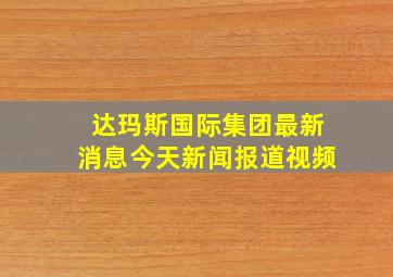 达玛斯国际集团最新消息今天新闻报道视频