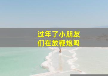 过年了小朋友们在放鞭炮吗