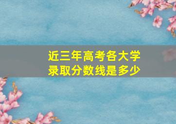 近三年高考各大学录取分数线是多少