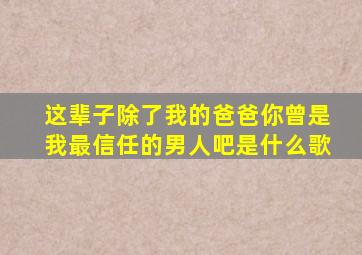 这辈子除了我的爸爸你曾是我最信任的男人吧是什么歌