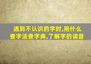 遇到不认识的字时,用什么查字法查字典,了解字的读音