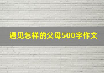 遇见怎样的父母500字作文