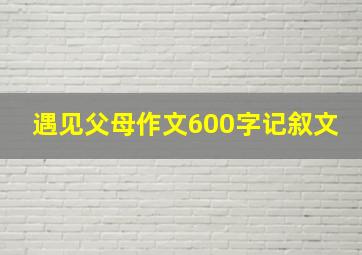 遇见父母作文600字记叙文