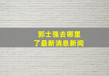 郭士强去哪里了最新消息新闻