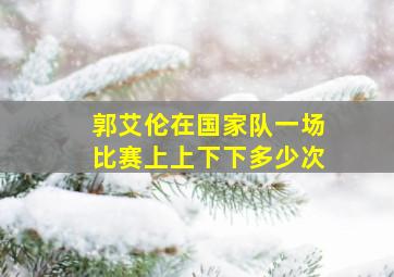 郭艾伦在国家队一场比赛上上下下多少次