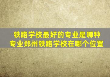 铁路学校最好的专业是哪种专业郑州铁路学校在哪个位置