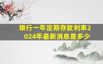 银行一年定期存款利率2024年最新消息是多少