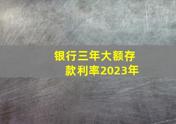 银行三年大额存款利率2023年