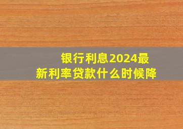 银行利息2024最新利率贷款什么时候降