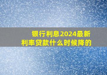 银行利息2024最新利率贷款什么时候降的