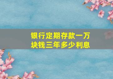 银行定期存款一万块钱三年多少利息