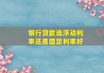 银行贷款选浮动利率还是固定利率好