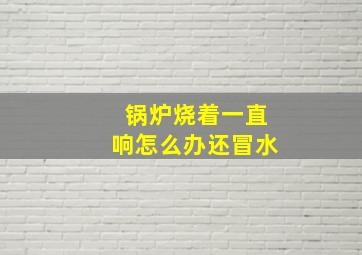 锅炉烧着一直响怎么办还冒水