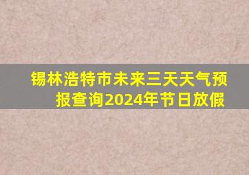 锡林浩特市未来三天天气预报查询2024年节日放假